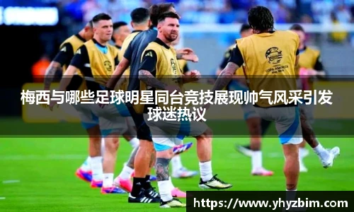 梅西与哪些足球明星同台竞技展现帅气风采引发球迷热议